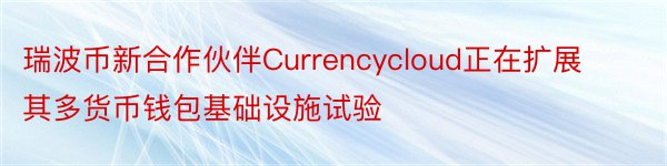 瑞波币新合作伙伴Currencycloud正在扩展其多货币钱包基础设施试验