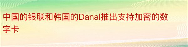 中国的银联和韩国的Danal推出支持加密的数字卡
