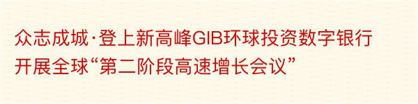 众志成城·登上新高峰GIB环球投资数字银行开展全球“第二阶段高速增长会议”